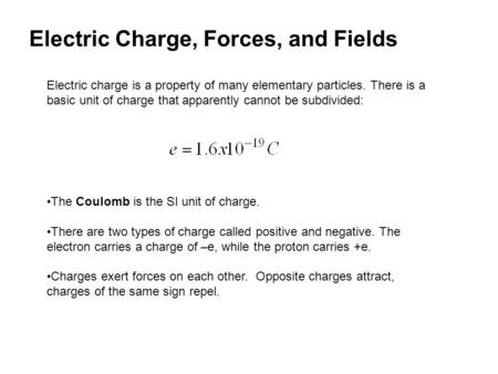 Electric Charge, Forces, and Fields Electric charge is a property of many elementary particles. There is a basic unit of charge that apparently cannot.