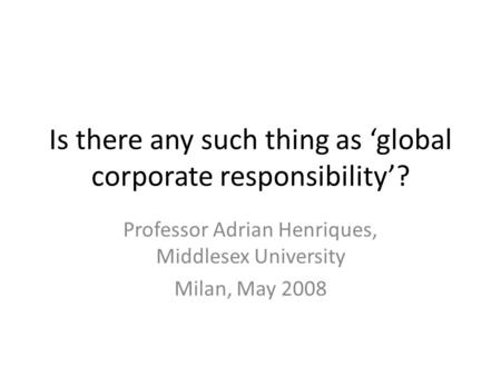 Is there any such thing as ‘global corporate responsibility’? Professor Adrian Henriques, Middlesex University Milan, May 2008.
