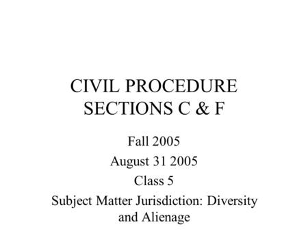 CIVIL PROCEDURE SECTIONS C & F Fall 2005 August 31 2005 Class 5 Subject Matter Jurisdiction: Diversity and Alienage.