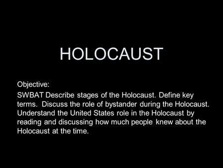 HOLOCAUST Objective: SWBAT Describe stages of the Holocaust. Define key terms. Discuss the role of bystander during the Holocaust. Understand the United.