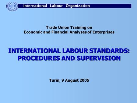 Trade Union Training on Economic and Financial Analyses of Enterprises INTERNATIONAL LABOUR STANDARDS: PROCEDURES AND SUPERVISION Turin, 9 August 2005.