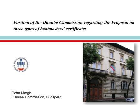 Position of the Danube Commission regarding the Proposal on three types of boatmasters’ certificates Petar Margic Danube Commission, Budapest.