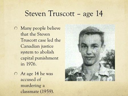 Steven Truscott – age 14 Many people believe that the Steven Truscott case led the Canadian justice system to abolish capital punishment in 1976. At age.