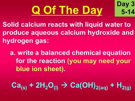 Solid calcium reacts with liquid water to produce aqueous calcium hydroxide and hydrogen gas: a. write a balanced chemical equation for the reaction (you.