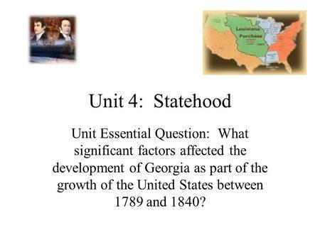 Unit 4: Statehood Unit Essential Question: What significant factors affected the development of Georgia as part of the growth of the United States between.