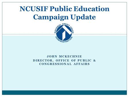 JOHN MCKECHNIE DIRECTOR, OFFICE OF PUBLIC & CONGRESSIONAL AFFAIRS NCUSIF Public Education Campaign Update.