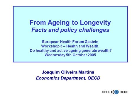 1 Joaquim Oliveira Martins Economics Department, OECD From Ageing to Longevity Facts and policy challenges European Health Forum Gastein Workshop 3 – Health.