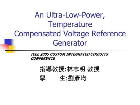 An Ultra-Low-Power, Temperature Compensated Voltage Reference Generator 指導教授 : 林志明 教授 學 生 : 劉彥均 IEEE 2005 CUSTOM INTEGRATED CIRCUITS CONFERENCE.
