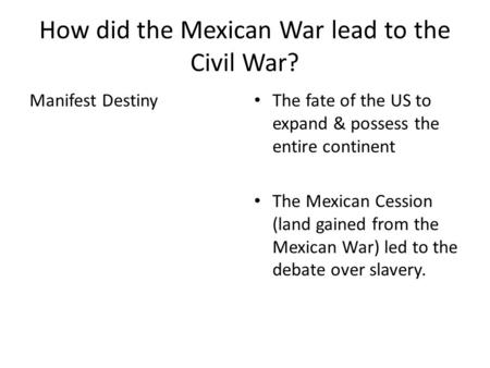 How did the Mexican War lead to the Civil War? Manifest Destiny The fate of the US to expand & possess the entire continent The Mexican Cession (land gained.