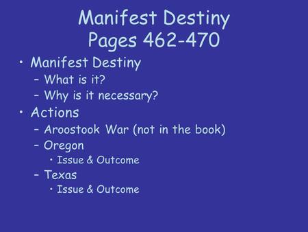 Manifest Destiny Pages 462-470 Manifest Destiny –What is it? –Why is it necessary? Actions –Aroostook War (not in the book) –Oregon Issue & Outcome –Texas.