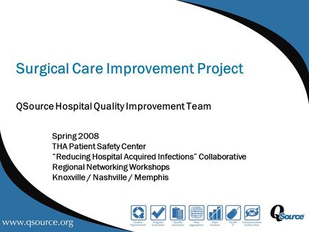 Surgical Care Improvement Project QSource Hospital Quality Improvement Team Spring 2008 THA Patient Safety Center “Reducing Hospital Acquired Infections”