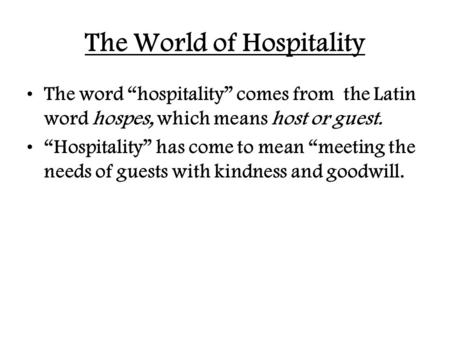The World of Hospitality The word “hospitality” comes from the Latin word hospes, which means host or guest. “Hospitality” has come to mean “meeting the.