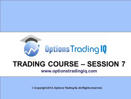 1 TRADING COURSE – SESSION 7 www.optionstradingiq.com © Copyright 2014. Options Trading IQ. All Rights reserved.