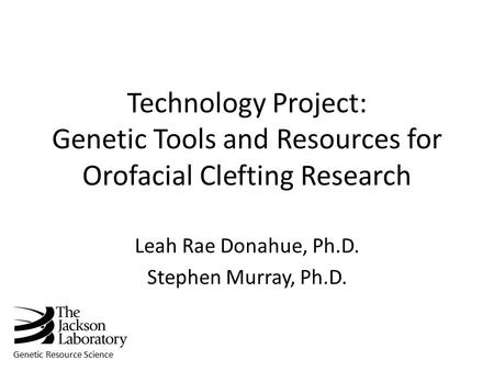 Genetic Resource Science Technology Project: Genetic Tools and Resources for Orofacial Clefting Research Leah Rae Donahue, Ph.D. Stephen Murray, Ph.D.