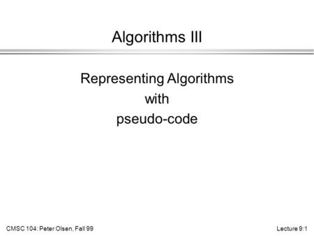 CMSC 104: Peter Olsen, Fall 99Lecture 9:1 Algorithms III Representing Algorithms with pseudo-code.