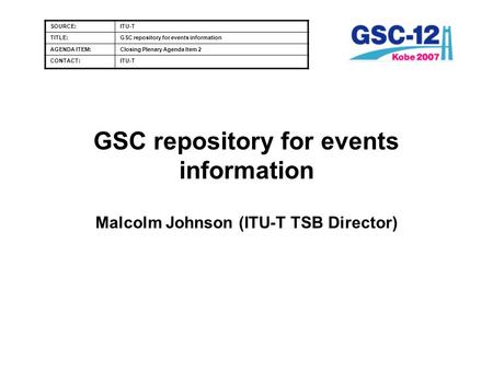 GSC repository for events information Malcolm Johnson (ITU-T TSB Director) SOURCE:ITU-T TITLE:GSC repository for events information AGENDA ITEM:Closing.