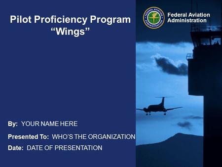 Federal Aviation Administration Pilot Proficiency Program “Wings” Presented To: WHO’S THE ORGANIZATION Date: DATE OF PRESENTATION By: YOUR NAME HERE.