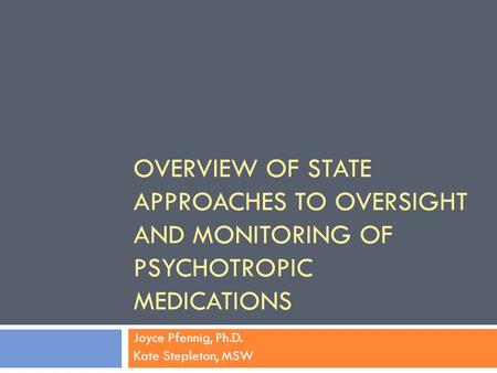 OVERVIEW OF STATE APPROACHES TO OVERSIGHT AND MONITORING OF PSYCHOTROPIC MEDICATIONS Joyce Pfennig, Ph.D. Kate Stepleton, MSW.