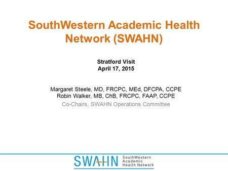 SouthWestern Academic Health Network (SWAHN) Stratford Visit April 17, 2015 Margaret Steele, MD, FRCPC, MEd, DFCPA, CCPE Robin Walker, MB, ChB, FRCPC,