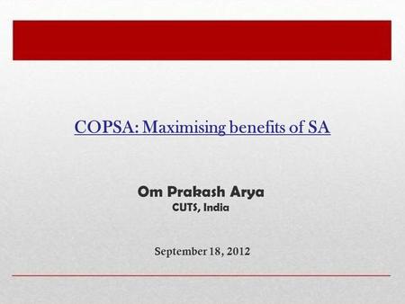 COPSA: Maximising benefits of SA September 18, 2012 Om Prakash Arya CUTS, India.