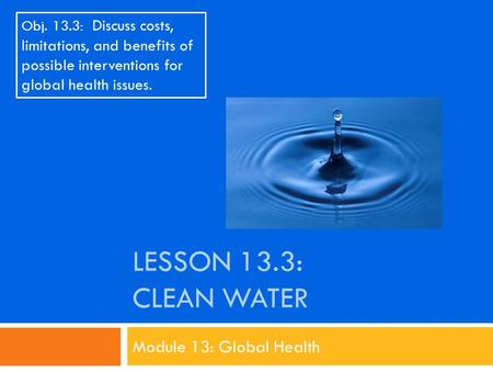 LESSON 13.3: CLEAN WATER Module 13: Global Health Obj. 13.3: Discuss costs, limitations, and benefits of possible interventions for global health issues.