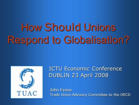 How Should Unions Respond to Globalisation? ICTU Economic Conference ICTU Economic Conference DUBLIN 23 April 2008 DUBLIN 23 April 2008 John Evans John.
