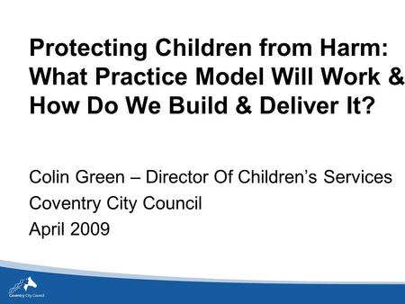 Protecting Children from Harm: What Practice Model Will Work & How Do We Build & Deliver It? Colin Green – Director Of Children’s Services Coventry City.
