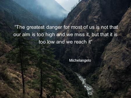 “The greatest danger for most of us is not that our aim is too high and we miss it, but that it is too low and we reach it” Michelangelo.