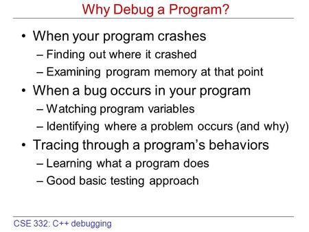 CSE 332: C++ debugging Why Debug a Program? When your program crashes –Finding out where it crashed –Examining program memory at that point When a bug.