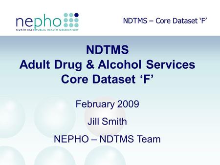 NDTMS – Core Dataset ‘F’ NDTMS Adult Drug & Alcohol Services Core Dataset ‘F’ February 2009 Jill Smith NEPHO – NDTMS Team.