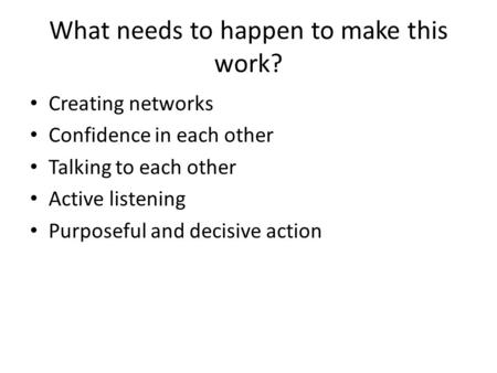 What needs to happen to make this work? Creating networks Confidence in each other Talking to each other Active listening Purposeful and decisive action.