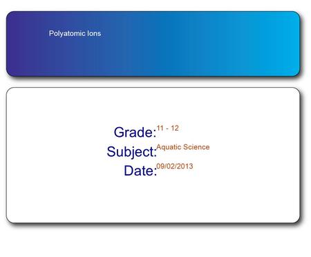 Polyatomic Ions Grade: 11 - 12 Subject: Aquatic Science Date: 09/02/2013.