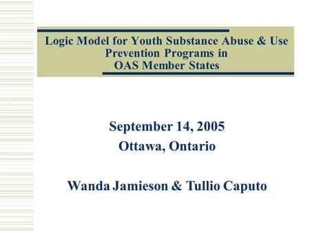 Logic Model for Youth Substance Abuse & Use Prevention Programs in OAS Member States September 14, 2005 Ottawa, Ontario Wanda Jamieson & Tullio Caputo.