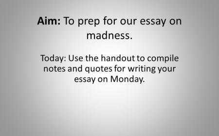 Aim: To prep for our essay on madness. Today: Use the handout to compile notes and quotes for writing your essay on Monday.