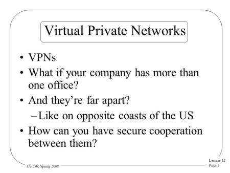 Lecture 12 Page 1 CS 236, Spring 2008 Virtual Private Networks VPNs What if your company has more than one office? And they’re far apart? –Like on opposite.