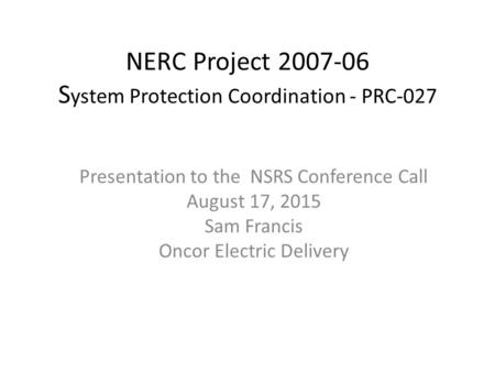 NERC Project 2007-06 S ystem Protection Coordination - PRC-027​ Presentation to the NSRS Conference Call August 17, 2015 Sam Francis Oncor Electric Delivery.
