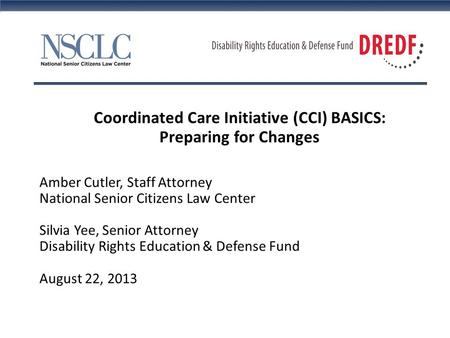 Coordinated Care Initiative (CCI) BASICS: Preparing for Changes Amber Cutler, Staff Attorney National Senior Citizens Law Center Silvia Yee, Senior Attorney.