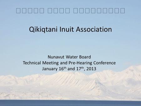 Qikiqtani Inuit Association Nunavut Water Board Technical Meeting and Pre-Hearing Conference January 16 th and 17 th, 2013.