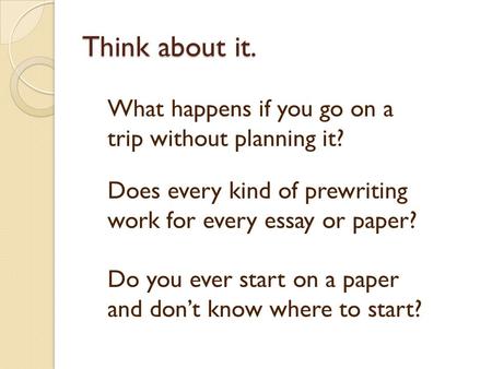 Think about it. What happens if you go on a trip without planning it? Does every kind of prewriting work for every essay or paper? Do you ever start on.