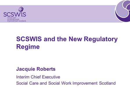 SCSWIS and the New Regulatory Regime Jacquie Roberts Interim Chief Executive Social Care and Social Work Improvement Scotland.