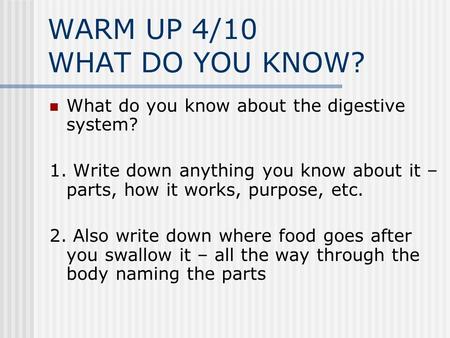 WARM UP 4/10 WHAT DO YOU KNOW? What do you know about the digestive system? 1. Write down anything you know about it – parts, how it works, purpose, etc.