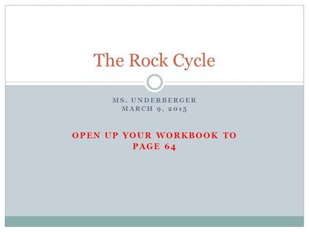 MS. UNDERBERGER MARCH 9, 2015 OPEN UP YOUR WORKBOOK TO PAGE 64 The Rock Cycle.