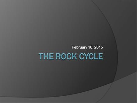 February 18, 2015 The rock cycle.