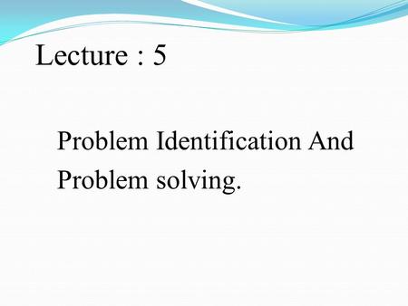 Lecture : 5 Problem Identification And Problem solving.