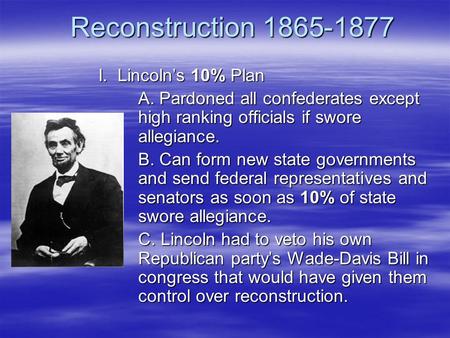 Reconstruction 1865-1877 I. Lincoln’s 10% Plan A. Pardoned all confederates except high ranking officials if swore allegiance. B. Can form new state governments.