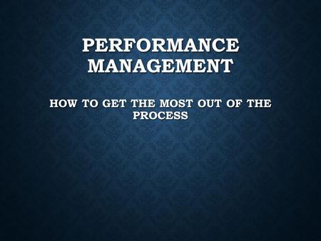 PERFORMANCE MANAGEMENT HOW TO GET THE MOST OUT OF THE PROCESS.