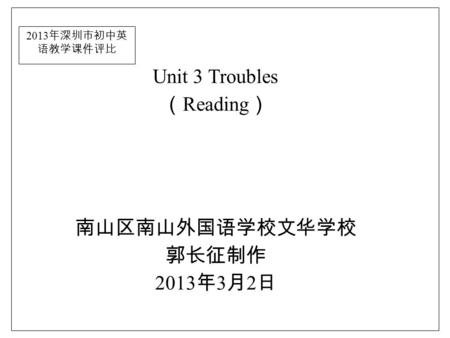2013 年深圳市初中英 语教学课件评比 Unit 3 Troubles （ Reading ） 南山区南山外国语学校文华学校 郭长征制作 2013 年 3 月 2 日.