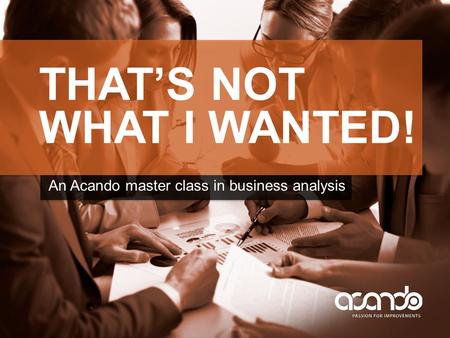 THAT’S NOT WHAT I WANTED! An Acando master class in business analysis.