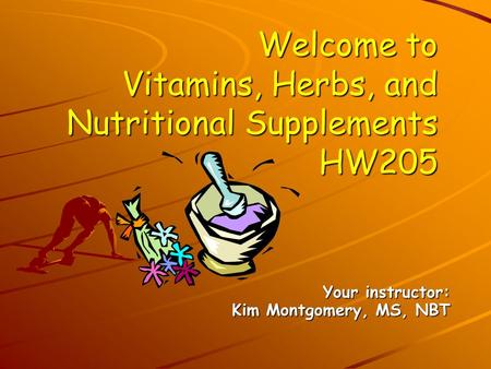 Welcome to Vitamins, Herbs, and Nutritional Supplements HW205 Your instructor: Kim Montgomery, MS, NBT.