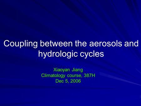 Coupling between the aerosols and hydrologic cycles Xiaoyan Jiang Climatology course, 387H Dec 5, 2006.